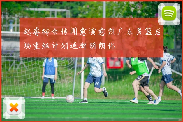 赵睿转会传闻愈演愈烈广东男篮后场重组计划逐渐明朗化